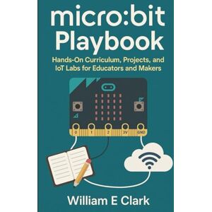 E Clark, William micro:bit Playbook: Hands-On Curriculum, Projects, and IoT Labs for Educators and Makers E Clark, William micro:bit Playbook: Hands-On Curriculum, Projects, and IoT Labs for Educators and Makers