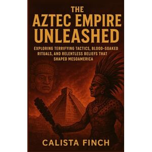 Finch, Calista The Aztec Empire Unleashed: Exploring Terrifying Tactics, Blood-Soaked Rituals, and Relentless Beliefs that Shaped Mesoamerica Finch, Calista The Aztec Empire Unleashed: Exploring Terrifying Tactics, Blood-Soaked Rituals, and Relentless Beliefs that Shaped Mesoamerica