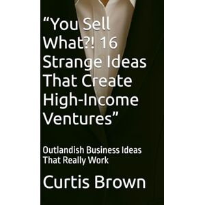 Brown, Curtis “You Sell What?! 16 Strange Ideas That Create High-Income Ventures”: Outlandish Business Ideas That Really Work Brown, Curtis “You Sell What?! 16 Strange Ideas That Create High-Income Ventures”: Outlandish Business Ideas That Really Work