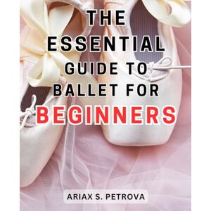 Petrova, Ariax S. The Essential Guide to Ballet for Beginners: Unlock the Secrets of Ballet: A Comprehensive and User-Friendly Beginner's Handbook Petrova, Ariax S. The Essential Guide to Ballet for Beginners: Unlock the Secrets of Ballet: A Comprehensive and User-Friendly Beginner's Handbook