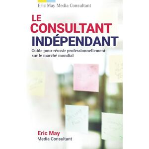 May, Eric Le consultant indépendant: Guide pour réussir professionnellement sur le marché mondial May, Eric Le consultant indépendant: Guide pour réussir professionnellement sur le marché mondial