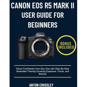 Crossley, Anton CANON EOS R5 MARK II USER GUIDE FOR BEGINNERS: Shoot Confidently from Day One with Step-By-Step Illustrated Training Covering Exposure, Focus, and Backup Crossley, Anton CANON EOS R5 MARK II USER GUIDE FOR BEGINNERS: Shoot Confidently from Day One with Step-By-Step Illustrated Training Covering Exposure, Focus, and Backup