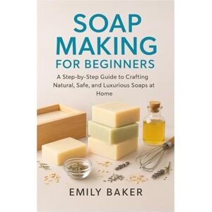 Baker, Emily SOAP MAKING FOR BEGINNERS: A Step-by-Step Guide to Crafting Natural, Safe, and Luxurious Soaps at Home Baker, Emily SOAP MAKING FOR BEGINNERS: A Step-by-Step Guide to Crafting Natural, Safe, and Luxurious Soaps at Home