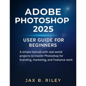 Riley, Jax B. Adobe Photoshop 2025 User Guide for Beginners:: A Simple Manual with Real-World Projects to Master Photoshop for Branding, Marketing, and Freelance Work Riley, Jax B. Adobe Photoshop 2025 User Guide for Beginners:: A Simple Manual with Real-World Projects to Master Photoshop for Branding, Marketing, and Freelance Work
