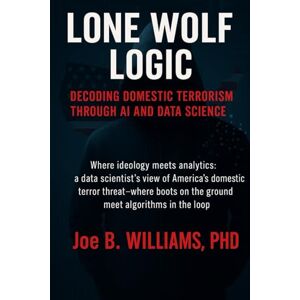 Williams PhD, Joe B. Lone Wolf Logic: Decoding Domestic Terrorism Through AI and Data Science Williams PhD, Joe B. Lone Wolf Logic: Decoding Domestic Terrorism Through AI and Data Science