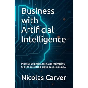 Carver, Nicolas Business with Artificial Intelligence: Practical strategies, tools, and real models to build a profitable digital business using AI Carver, Nicolas Business with Artificial Intelligence: Practical strategies, tools, and real models to build a profitable digital business using AI