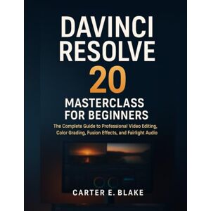 E. Blake, Carter DaVinci Resolve 20 Masterclass for Beginners: The Complete Guide to Professional Video Editing, Color Grading, Fusion Effects, and Fairlight Audio E. Blake, Carter DaVinci Resolve 20 Masterclass for Beginners: The Complete Guide to Professional Video Editing, Color Grading, Fusion Effects, and Fairlight Audio