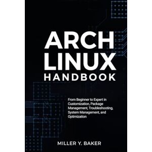 Y. Baker, Miller Arch Linux Handbook: From Beginner to Expert in Customization, Package Management, Troubleshooting, System Management, and Optimization Y. Baker, Miller Arch Linux Handbook: From Beginner to Expert in Customization, Package Management, Troubleshooting, System Management, and Optimization