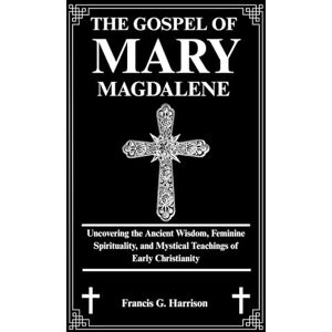 G. Harrison, Francis THE GOSPEL OF MARY MAGDALENE: Uncovering the Ancient Wisdom, Feminine Spirituality, and Mystical Teachings of Early Christianity G. Harrison, Francis THE GOSPEL OF MARY MAGDALENE: Uncovering the Ancient Wisdom, Feminine Spirituality, and Mystical Teachings of Early Christianity