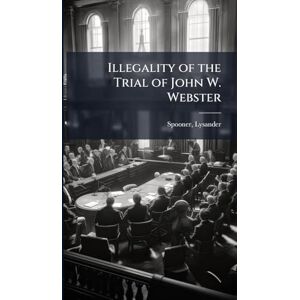 1808-1887, Spooner Lysander Illegality of the Trial of John W. Webster 1808-1887, Spooner Lysander Illegality of the Trial of John W. Webster