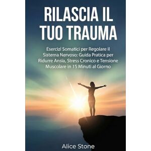 Stone, Alice Rilascia il Tuo Trauma: Esercizi Somatici per Regolare il Sistema Nervoso: Guida Pratica per Ridurre Ansia, Stress Cronico e Tensione Muscolare in 15 Minuti al Giorno Stone, Alice Rilascia il Tuo Trauma: Esercizi Somatici per Regolare il Sistema Nervoso: Guida Pratica per Ridurre Ansia, Stress Cronico e Tensione Muscolare in 15 Minuti al Giorno