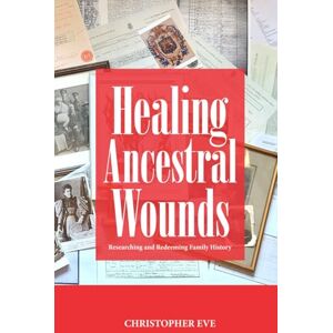 Eve, Christopher Healing Ancestral Wounds: Researching and Redeeming Family History Eve, Christopher Healing Ancestral Wounds: Researching and Redeeming Family History