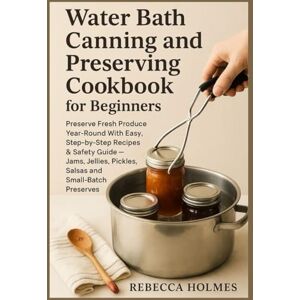 Holmes, Rebecca Water Bath Canning and Preserving Cookbook for Beginners: Preserve fresh produce year-round With Easy, step-by-step recipes & safety guide — jams, ... to Canning and Preservation of food at Home) Holmes, Rebecca Water Bath Canning and Preserving Cookbook for Beginners: Preserve fresh produce year-round With Easy, step-by-step recipes & safety guide — jams, ... to Canning and Preservation of food at Home)