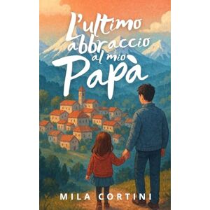Cortini, Mila L'Ultimo Abbraccio al mio Papà: Quando l'amore di un padre non muore mai Un viaggio nel cuore tra realtà e magia Cortini, Mila L'Ultimo Abbraccio al mio Papà: Quando l'amore di un padre non muore mai Un viaggio nel cuore tra realtà e magia