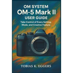 K. Eggers, Tobias OM SYSTEM OM-5 Mark II User guide: Take Control of Every Setting, Mode, and Creative Feature K. Eggers, Tobias OM SYSTEM OM-5 Mark II User guide: Take Control of Every Setting, Mode, and Creative Feature