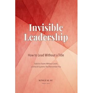 Au, Kingfai Invisible Leadership: How to Lead Without a Title Stabilize Teams Without Credit, and Build Systems That Remember You Au, Kingfai Invisible Leadership: How to Lead Without a Title Stabilize Teams Without Credit, and Build Systems That Remember You