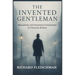 Fleischman, Richard The Invented Gentleman: Masculinity and Emotional Containment in Victorian Britain Fleischman, Richard The Invented Gentleman: Masculinity and Emotional Containment in Victorian Britain