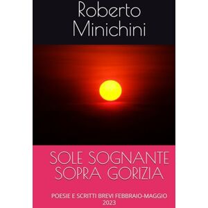 Minichini, Roberto SOLE SOGNANTE SOPRA GORIZIA: POESIE E SCRITTI BREVI FEBBRAIO-MAGGIO 2023 Minichini, Roberto SOLE SOGNANTE SOPRA GORIZIA: POESIE E SCRITTI BREVI FEBBRAIO-MAGGIO 2023