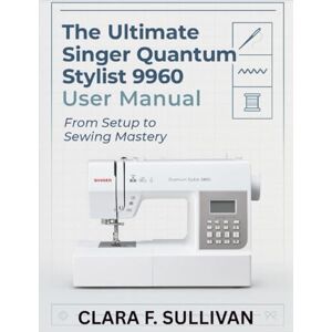 Sullivan, Clara F. The Ultimate Singer Quantum Stylist 9960 User Manual: From Setup to Sewing Mastery Sullivan, Clara F. The Ultimate Singer Quantum Stylist 9960 User Manual: From Setup to Sewing Mastery