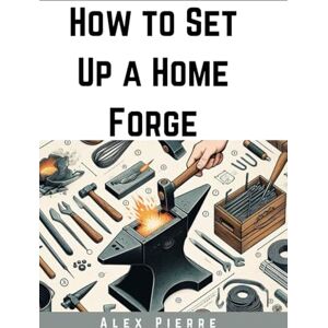 Pierre, Alex How to Set Up a Home Forge: A DIY Guide to Blacksmithing, Metalworking, and Setting Up Your Home Workshop (The Home Forge Series) Pierre, Alex How to Set Up a Home Forge: A DIY Guide to Blacksmithing, Metalworking, and Setting Up Your Home Workshop (The Home Forge Series)