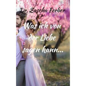 Ferber, Dr Sascha Was ich von der LIEBE sagen kann... Erster Teil Ferber, Dr Sascha Was ich von der LIEBE sagen kann... Erster Teil