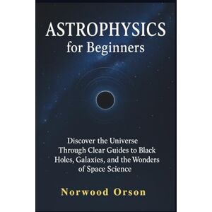 Orson, Norwood ASTROPHYSICS for Beginners: Discover the Universe Through Clear Guides to Black Holes, Galaxies, and the Wonders of Space Science Orson, Norwood ASTROPHYSICS for Beginners: Discover the Universe Through Clear Guides to Black Holes, Galaxies, and the Wonders of Space Science