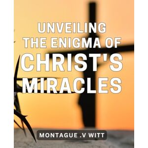 V Witt, Montague . Unveiling the Enigma of Christ's Miracles: Discovering the Hidden Meanings Behind Jesus' Supernatural Acts V Witt, Montague . Unveiling the Enigma of Christ's Miracles: Discovering the Hidden Meanings Behind Jesus' Supernatural Acts