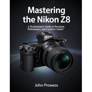 Prowess, John Mastering the Nikon Z8: A Professional’s Guide to Precision, Performance, and Creative Control Prowess, John Mastering the Nikon Z8: A Professional’s Guide to Precision, Performance, and Creative Control