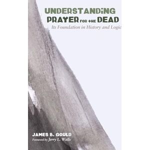 Gould, James B. Understanding Prayer for the Dead: Its Foundation in History and Logic Gould, James B. Understanding Prayer for the Dead: Its Foundation in History and Logic