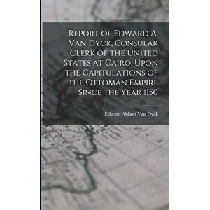 Van Dyck, Edward Abbott Report of Edward A. Van Dyck, Consular Clerk of the United States at Cairo, Upon the Capitulations of the Ottoman Empire Since the Year 1150 Van Dyck, Edward Abbott Report of Edward A. Van Dyck, Consular Clerk of the United States at Cairo, Upon the Capitulations of the Ottoman Empire Since the Year 1150