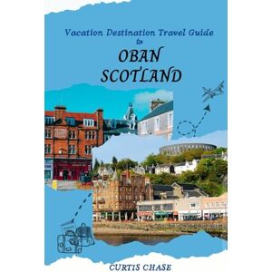 Chase, Curtis Vacation Destination Travel Guide to Oban Scotland: The Must-Have Travel Companion to the Enchanting City of Oban Chase, Curtis Vacation Destination Travel Guide to Oban Scotland: The Must-Have Travel Companion to the Enchanting City of Oban