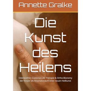 Gralke, Annette Die Kunst des Heilens: Osteopathie, Craniosacrale Therapie & Ortho-Bionomy der Körper als Resonanzraum einer neuen Heilkunst Gralke, Annette Die Kunst des Heilens: Osteopathie, Craniosacrale Therapie & Ortho-Bionomy der Körper als Resonanzraum einer neuen Heilkunst