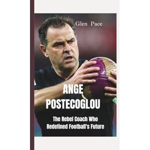 Pace, Glen ANGE POSTECOGLOU: The Rebel Coach Who Redefined Football's Future Pace, Glen ANGE POSTECOGLOU: The Rebel Coach Who Redefined Football's Future