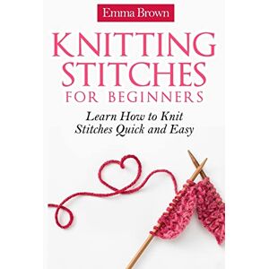 Brown, Emma Knitting Stitches for Beginners: Learn How to Knit Stitches Quick and Easy Brown, Emma Knitting Stitches for Beginners: Learn How to Knit Stitches Quick and Easy