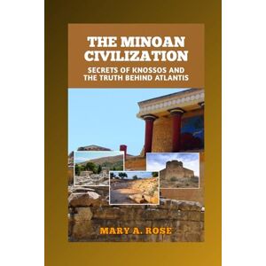 A. Rose, Mary The Minoan Civilization: Secrets of Knossos and the Truth Behind Atlantis: Exploring the First European Empire, Its Myths, and Mysterious Collapse A. Rose, Mary The Minoan Civilization: Secrets of Knossos and the Truth Behind Atlantis: Exploring the First European Empire, Its Myths, and Mysterious Collapse