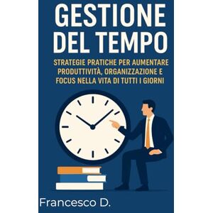 Destro, Francesco Gestione del Tempo: Strategie Pratiche per Aumentare Produttività, Organizzazione e Focus nella Vita di Tutti i Giorni Destro, Francesco Gestione del Tempo: Strategie Pratiche per Aumentare Produttività, Organizzazione e Focus nella Vita di Tutti i Giorni