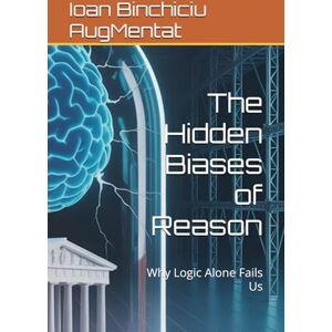 Binchiciu AugMentat, Ioan The Hidden Biases of Reason: Why Logic Alone Fails Us Binchiciu AugMentat, Ioan The Hidden Biases of Reason: Why Logic Alone Fails Us