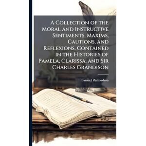 Richardson, Samuel A Collection of the Moral and Instructive Sentiments, Maxims, Cautions, and Reflexions, Contained in the Histories of Pamela, Clarissa, and Sir Charles Grandison Richardson, Samuel A Collection of the Moral and Instructive Sentiments, Maxims, Cautions, and Reflexions, Contained in the Histories of Pamela, Clarissa, and Sir Charles Grandison