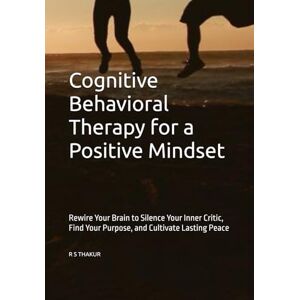 THAKUR, R S Cognitive Behavioral Therapy for a Positive Mindset: Rewire Your Brain to Silence Your Inner Critic, Find Your Purpose, and Cultivate Lasting Peace THAKUR, R S Cognitive Behavioral Therapy for a Positive Mindset: Rewire Your Brain to Silence Your Inner Critic, Find Your Purpose, and Cultivate Lasting Peace