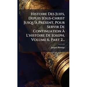 Histoire Des Juifs, Depuis JÃ(c)sus-christ Jusqu'Ã PrÃ(c)sent, Pour Servir De Continuation À L'histoire De Joseph, Volume 6, Part 2... Histoire Des Juifs, Depuis JÃ(c)sus-christ Jusqu'Ã PrÃ(c)sent, Pour Servir De Continuation À L'histoire De Joseph, Volume 6, Part 2...