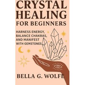 Wolfe, Bella G. Crystal Healing for Beginners: Harness Energy, Balance Chakras, and Manifest with Gemstones Wolfe, Bella G. Crystal Healing for Beginners: Harness Energy, Balance Chakras, and Manifest with Gemstones