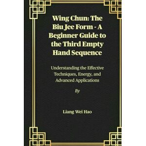 Hao, Liang Wei Wing Chun: The Biu Jee Form A Beginner Guide to the Third Empty Hand Sequence: Understanding the Effective Techniques, Energy, and Advanced Applications Hao, Liang Wei Wing Chun: The Biu Jee Form A Beginner Guide to the Third Empty Hand Sequence: Understanding the Effective Techniques, Energy, and Advanced Applications