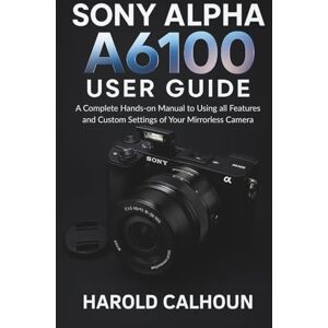 CALHOUN, HAROLD Sony Alpha A6100 User Guide: A Complete Hands-on Manual to Using all Features and Custom Settings of Your Mirrorless Camera CALHOUN, HAROLD Sony Alpha A6100 User Guide: A Complete Hands-on Manual to Using all Features and Custom Settings of Your Mirrorless Camera