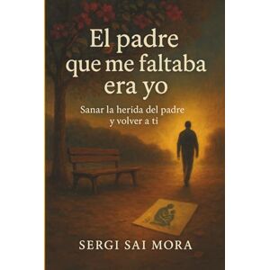 Mora, Sergi Sai El Padre que Me Faltaba Era Yo: Sanar la herida del padre y volver a ti Mora, Sergi Sai El Padre que Me Faltaba Era Yo: Sanar la herida del padre y volver a ti