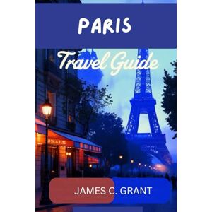 GRANT, JAMES C. PARIS TRAVEL GUIDE: Your Ultimate Guide to the City of Light: Insider Tips, Hidden Gems, and Must-See Landmarks for an Unforgettable Paris Experience GRANT, JAMES C. PARIS TRAVEL GUIDE: Your Ultimate Guide to the City of Light: Insider Tips, Hidden Gems, and Must-See Landmarks for an Unforgettable Paris Experience