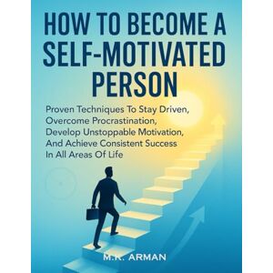 Arman, M.K. How to Become a Self-Motivated Person: Proven Techniques To Stay Driven, Overcome Procrastination, Develop Unstoppable Motivation, And Achieve Consistent Success In All Areas Of Life Arman, M.K. How to Become a Self-Motivated Person: Proven Techniques To Stay Driven, Overcome Procrastination, Develop Unstoppable Motivation, And Achieve Consistent Success In All Areas Of Life