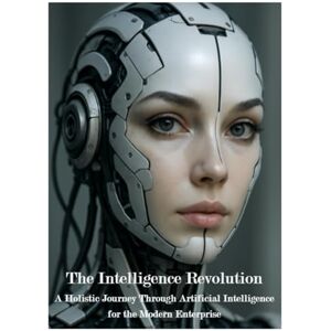 Korowajczuk, Mr Leonhard The Intelligence Revolution: A Holistic Journey Trough Artificial Intelligence for the Modern Enterprise Korowajczuk, Mr Leonhard The Intelligence Revolution: A Holistic Journey Trough Artificial Intelligence for the Modern Enterprise