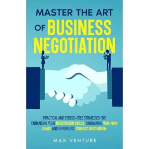 Venture, Max Master the Art of Business Negotiation: Practical and Stress-Free Strategies for Enhancing Your Negotiation Skills, Bargaining Win-Win Deals and Effortless Conflict Resolution Venture, Max Master the Art of Business Negotiation: Practical and Stress-Free Strategies for Enhancing Your Negotiation Skills, Bargaining Win-Win Deals and Effortless Conflict Resolution