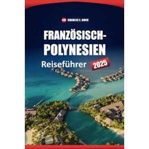 Bock, Charles E. Französisch-Polynesien Reiseführer 2025: Erkunden Sie die besten Inseln, Strände, die lokale Kultur, Routen und Aktivitäten in Bora Bora, Tahiti und Moorea Bock, Charles E. Französisch-Polynesien Reiseführer 2025: Erkunden Sie die besten Inseln, Strände, die lokale Kultur, Routen und Aktivitäten in Bora Bora, Tahiti und Moorea