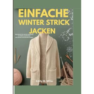 Miller, Emily M. M Einfache Winterstrickjacken: Eine Schritt-für-Schritt-Anleitung zum Häkeln und Stricken von warmen und stilvollen Designs Miller, Emily M. M Einfache Winterstrickjacken: Eine Schritt-für-Schritt-Anleitung zum Häkeln und Stricken von warmen und stilvollen Designs